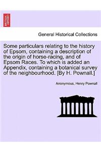 Some Particulars Relating to the History of Epsom, Containing a Description of the Origin of Horse-Racing, and of Epsom Races. to Which Is Added an Appendix, Containing a Botanical Survey of the Neighbourhood. [By H. Pownall.]