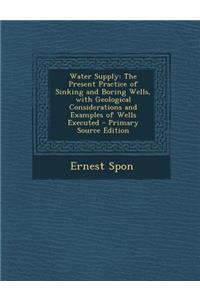 Water Supply: The Present Practice of Sinking and Boring Wells, with Geological Considerations and Examples of Wells Executed - Prim: The Present Practice of Sinking and Boring Wells, with Geological Considerations and Examples of Wells Executed - Prim