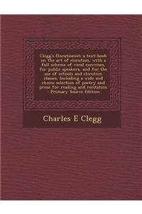 Clegg's Elocutionist; A Text-Book on the Art of Elocution, with a Full Scheme of Vocal Exercises, for Public Speakers, and for the Use of Schools and