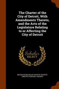 The Charter of the City of Detroit, with Amendments Thereto, and the Acts of the Legislature Relating to or Affecting the City of Detroit