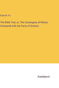 The Bible True; or, The Cosmogony of Moses Compared with the Facts of Science