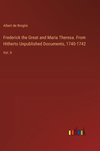 Frederick the Great and Maria Theresa. From Hitherto Unpublished Documents, 1740-1742