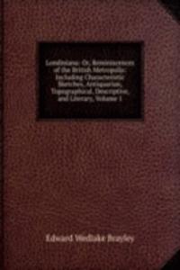 Londiniana: Or, Reminiscences of the British Metropolis: Including Characteristic Sketches, Antiquarian, Topographical, Descriptive, and Literary, Volume 1