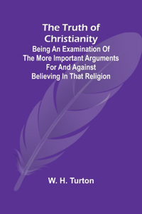 Truth of Christianity Being an Examination of the More Important Arguments For and Against Believing in That Religion