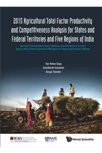 2015 Agricultural Total Factor Productivity and Competitiveness Analysis for States and Federal Territories and Five Regions of India: Annual Competitiveness Update and Evidence on the Agricultural Development Models for Selected Indian States