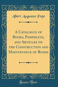A Catalogue of Books, Pamphlets, and Articles on the Construction and Maintenance of Roads (Classic Reprint)