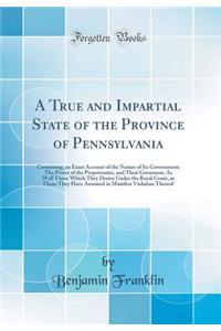 A True and Impartial State of the Province of Pennsylvania: Containing, an Exact Account of the Nature of Its Government; The Power of the Proprietaries, and Their Governors; As Well Those Which They Derive Under the Royal Grant, as Those They Have