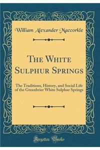 The White Sulphur Springs: The Traditions, History, and Social Life of the Greenbrier White Sulphur Springs (Classic Reprint)