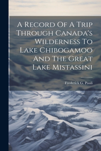 Record Of A Trip Through Canada's Wilderness To Lake Chibogamoo And The Great Lake Mistassini