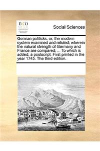 German politicks, or, the modern system examined and refuted; wherein the natural strength of Germany and France are compared; ... To which is added, a postscript. First printed in the year 1745. The third edition.