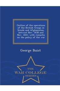 Outline of the Operations of the British Troops in Scinde and Afghanistan, Betwixt Nov. 1838 and Nov. 1841; With Remarks on the Policy of the War - War College Series