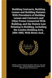 Building Contracts, Building Leases and Building Statutes With Precedents of Building Leases and Contracts and Other Forms Connected With Building, and the Statute Law Relating to Building, Including the London Building Acts, 1894-1905, With Notes