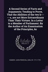 Second Series of Facts and Arguments; Tending to Prove, That the Abilities of the two b------s, are not More Extraordinary Than Their Virtues. In a Letter to a Member of Parliament. By the Author of An Examination of the Principles, &c