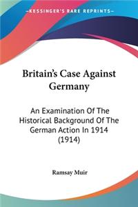 Britain's Case Against Germany: An Examination Of The Historical Background Of The German Action In 1914 (1914)