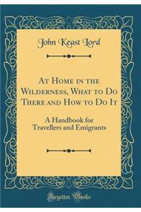 At Home in the Wilderness, What to Do There and How to Do It: A Handbook for Travellers and Emigrants (Classic Reprint)