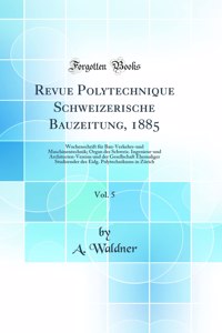 Revue Polytechnique Schweizerische Bauzeitung, 1885, Vol. 5: Wochenschrift FÃ¼r Bau-Verkehrs-Und Maschinentechnik; Organ Des Schweiz. Ingenieur-Und Architecten-Vereins Und Der Gesellschaft Ehemaliger Studirender Des Eidg. Polytechnikums in ZÃ¼rich