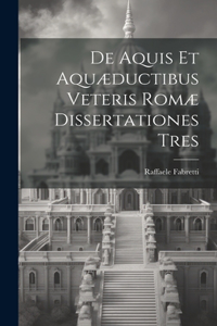 De Aquis Et Aquæductibus Veteris Romæ Dissertationes Tres