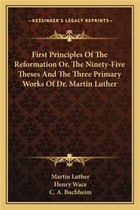 First Principles of the Reformation Or, the Ninety-Five Theses and the Three Primary Works of Dr. Martin Luther