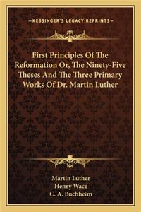 First Principles Of The Reformation Or, The Ninety-Five Theses And The Three Primary Works Of Dr. Martin Luther