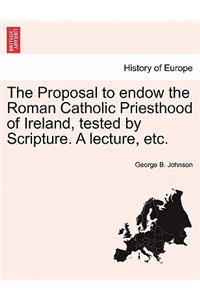 The Proposal to Endow the Roman Catholic Priesthood of Ireland, Tested by Scripture. a Lecture, Etc.