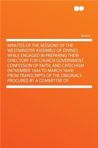 Minutes of the Sessions of the Westminster Assembly of Divines While Engaged in Preparing Their Directory for Church Government, Confession of Faith, and Catechism (November 1644 to March 1649) from Transcripts of the Originals Procured by a Commit