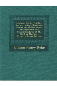 Machine Molder Practice: An Instructive, Illustrated Manual on Molder Work, the Operation and Superintendance of the Molding Machine