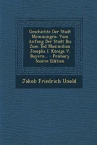 Geschichte Der Stadt Memmingen: Vom Anfang Der Stadt Bis Zum Tod Maximilian Josephs I. Konigs V. Bayern...: Vom Anfang Der Stadt Bis Zum Tod Maximilian Josephs I. Konigs V. Bayern...