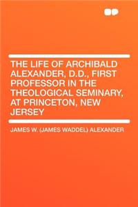 The Life of Archibald Alexander, D.D., First Professor in the Theological Seminary, at Princeton, New Jersey