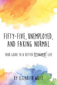 Fifty-Five, Unemployed, and Faking Normal: Your Guide to a Better Retirement Life