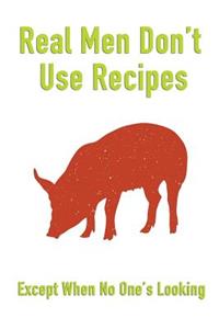 Real Men Don't Use Recipes Except When No One's Looking: Mens Blank Recipe Book for Cooking, Baking, Grilling & More