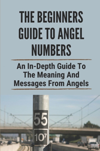 The Beginners Guide To Angel Numbers: An In-Depth Guide To The Meaning And Messages From Angels: Angel Numbers Mean