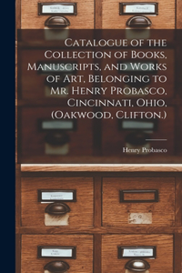 Catalogue of the Collection of Books, Manuscripts, and Works of art, Belonging to Mr. Henry Probasco, Cincinnati, Ohio, (Oakwood, Clifton.)
