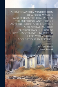 Informatory Vindication of a Poor, Wasted, Misrepresented Remnant of the Suffering, Anti-popish, Anti-prelatick, Anti-erastian, Anti-sectarian, True Presbyterian Church of Christ in Scotland ... By Way of a Reply to Various Accusations, in Letters,