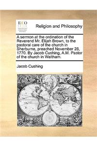 A Sermon at the Ordination of the Reverend Mr. Elijah Brown, to the Pastoral Care of the Church in Sherburne, Preached November 28, 1770. by Jacob Cushing, A.M. Pastor of the Church in Waltham.