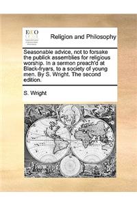 Seasonable Advice, Not to Forsake the Publick Assemblies for Religious Worship. in a Sermon Preach'd at Black-Fryars, to a Society of Young Men. by S. Wright. the Second Edition.