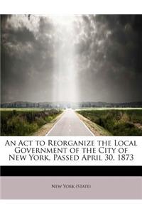 An ACT to Reorganize the Local Government of the City of New York, Passed April 30, 1873