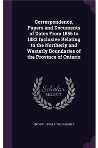 Correspondence, Papers and Documents of Dates From 1856 to 1882 Inclusive Relating to the Northerly and Westerly Boundaries of the Province of Ontario