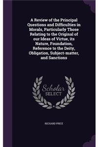 A Review of the Principal Questions and Difficulties in Morals, Particularly Those Relating to the Original of our Ideas of Virtue, its Nature, Foundation, Reference to the Deity, Obligation, Subject-matter, and Sanctions