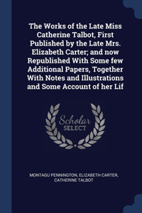 The Works of the Late Miss Catherine Talbot, First Published by the Late Mrs. Elizabeth Carter; and now Republished With Some few Additional Papers, Together With Notes and Illustrations and Some Account of her Lif