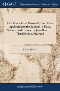 First Principles of Philosophy, and Their Application to the Subjects of Taste, Science, and History. By John Bruce, ... Third Edition, Enlarged