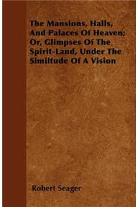 The Mansions, Halls, And Palaces Of Heaven; Or, Glimpses Of The Spirit-Land, Under The Similtude Of A Vision