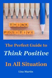 Think Positive: The Perfect Guide to Think Positive in All Situation (Positive Thoughts, Positive Attitude, Power of Positivity, Positive Mindset, Positive Self Talk, Stay Positive, Powerful Thinking, Power of Optimism, Power of Positive Leadership