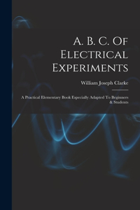 A. B. C. Of Electrical Experiments: A Practical Elementary Book Especially Adapted To Beginners & Students