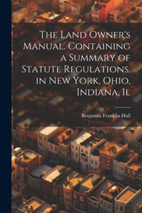 Land Owner's Manual. Containing a Summary of Statute Regulations, in New York, Ohio, Indiana, Il