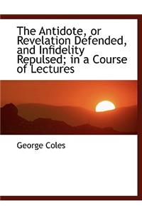 The Antidote, or Revelation Defended, and Infidelity Repulsed; In a Course of Lectures