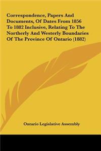Correspondence, Papers and Documents, of Dates from 1856 to 1882 Inclusive, Relating to the Northerly and Westerly Boundaries of the Province of Ontar