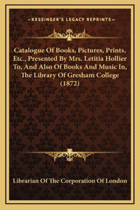 Catalogue of Books, Pictures, Prints, Etc., Presented by Mrs. Letitia Hollier To, and Also of Books and Music In, the Library of Gresham College (1872)