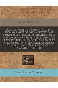 Marcus Aurelius Antoninus the Roman Emperor, His Meditations Concerning Himselfe Treating of a Naturall Mans Happinesse; Wherein It Consisteth, and of the Meanes to Attaine Unto It. Translated Out of the Originall Greeke by Meric Casaubon. (1634)