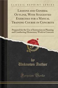 Lessons and General Outline, with Suggested Exercises for a Manual Training Course in Concrete: Prepared for the Use of Instructors in Planning and Conducting Elementary Work in Concrete (Classic Reprint)