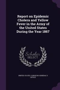 Report on Epidemic Cholera and Yellow Fever in the Army of the United States During the Year 1867